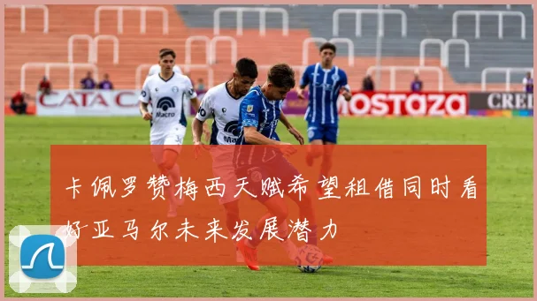 卡佩罗赞梅西天赋希望租借同时看好亚马尔未来发展潜力