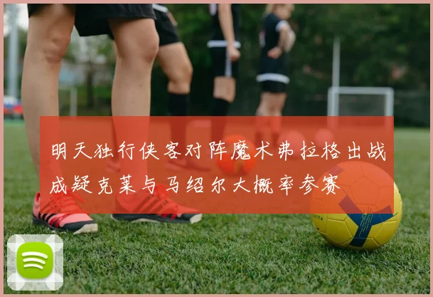 明天独行侠客对阵魔术弗拉格出战成疑克莱与马绍尔大概率参赛