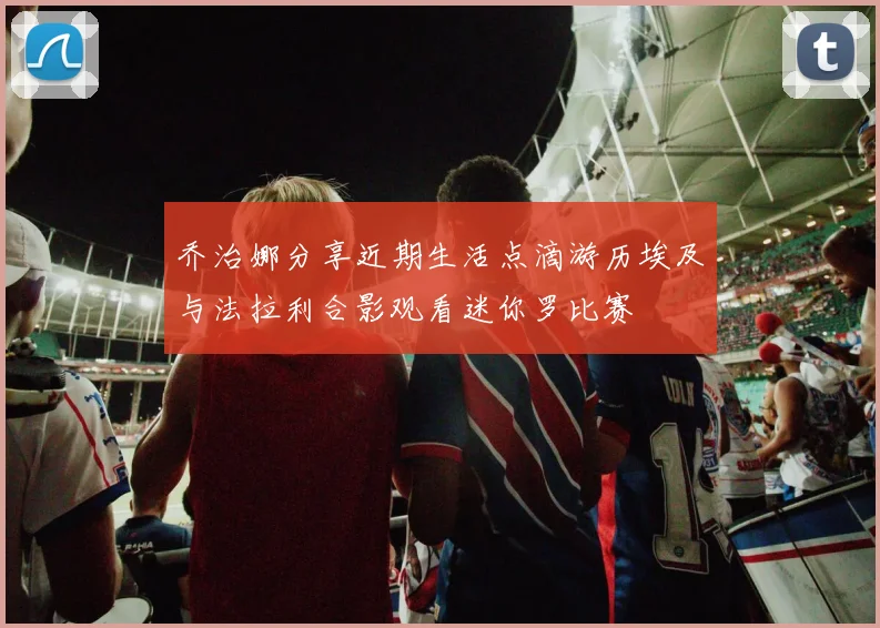 乔治娜分享近期生活点滴游历埃及与法拉利合影观看迷你罗比赛