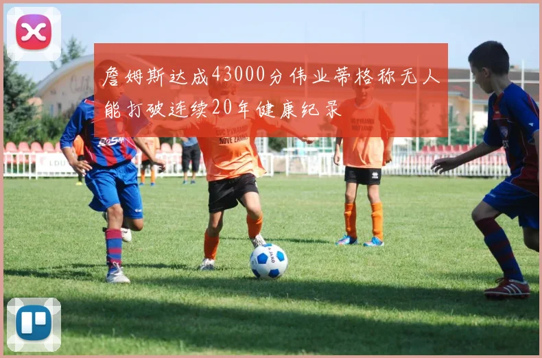 詹姆斯达成43000分伟业蒂格称无人能打破连续20年健康纪录