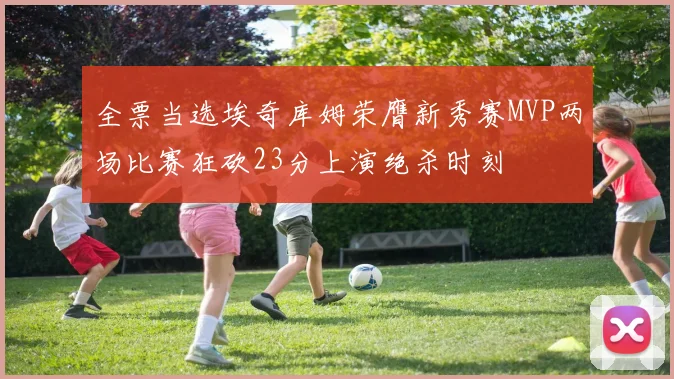 全票当选埃奇库姆荣膺新秀赛MVP两场比赛狂砍23分上演绝杀时刻