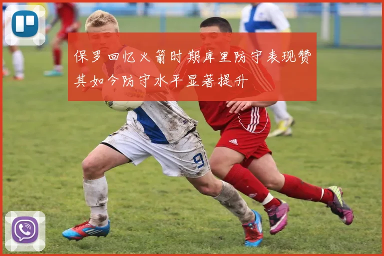保罗回忆火箭时期库里防守表现赞其如今防守水平显著提升