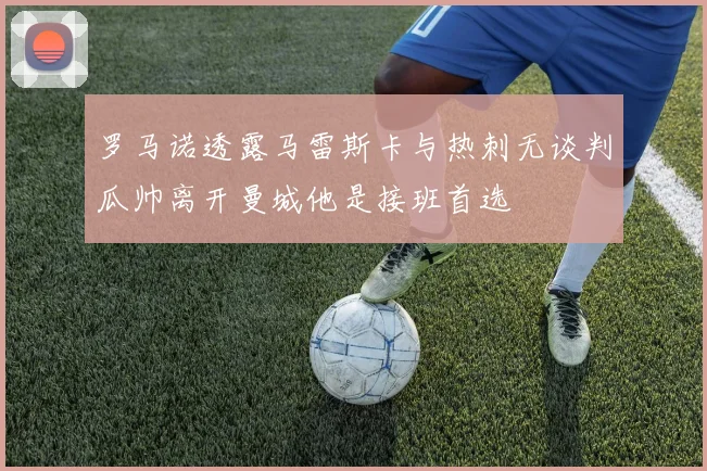 罗马诺透露马雷斯卡与热刺无谈判瓜帅离开曼城他是接班首选