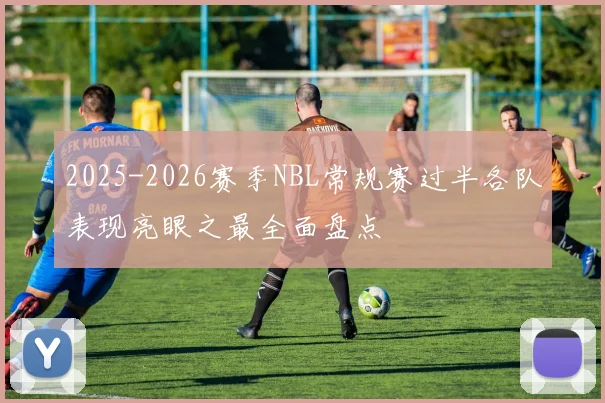 2025-2026赛季NBL常规赛过半各队表现亮眼之最全面盘点