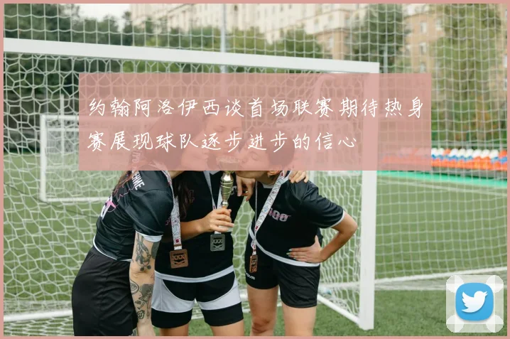 约翰阿洛伊西谈首场联赛期待热身赛展现球队逐步进步的信心