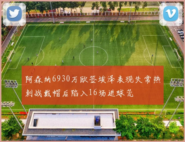 阿森纳6930万欧签埃泽表现失常热刺战戴帽后陷入16场进球荒