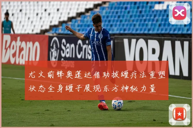尤文前锋奥蓬达借助拔罐疗法重塑状态全身罐子展现东方神秘力量