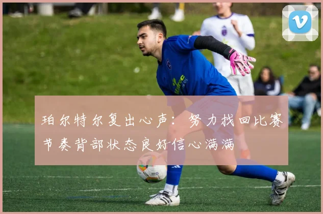 珀尔特尔复出心声：努力找回比赛节奏背部状态良好信心满满